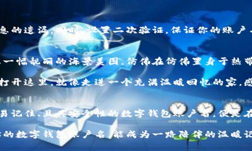 数字钱包账户名：奔向未来的钥匙

1. 什么是数字钱包账户名？
在这个数字化飞速发展的时代，数字钱包已成为人们日常生活中不可或缺的一部分。无论是在晨光初现的街头，还是在熙熙攘攘的市集，随手打开手机，支付一笔小额费用，便可以体验到数字财富的便利。而数字钱包账户名，则是这段数字旅程的开端，是你在虚拟世界中独一无二的身份标识。

数字钱包账户名不仅仅是一个代号，它承载着你的个人信息、财务记录以及与世界交流的桥梁。想象一下，清晨的阳光透过窗帘洒在你忙碌的桌面上，打开数字钱包，轻点几下，便能看到过去一周内的消费情况，仿佛时间在一瞬间凝固，所有的消费记录就在眼前浮现。

2. 如何选择一个优质的数字钱包账户名
选择一个合适的数字钱包账户名，如同选一把开启财富之门的金钥匙。它应当简短易记，能够在瞬息万变的数字世界中，形成强烈的个人印记。

首先，考虑你的个性。你喜欢的动物、颜色，甚至某段美好的回忆，都可以成为你账户名的灵感源泉。当你每次进入数字钱包，看到这个承载着你喜好的账户名时，心中会不由自主地闪现出温暖的情感，仿佛在老桥旁的漫步回忆中，感受到无比的宁静与满足。

其次，避免使用过于复杂的字符组合或个人隐私信息。这个名字应该像晨间晴空，简单明亮，让人一眼即可识别。尽量保持在6到12个字符内，这样便于你在快速支付时，轻松输入而不会感到烦恼。

3. 账户名与安全性的关系
在数字钱包的世界里，账户名的安全性至关重要。想象一下，如果你把账户名设为过去的某个重要事件，不小心被他人泄露，可能会导致你在没有预警的情况下，面临信息泄露的风险。

因此，在选择账户名时，可以考虑用一些不具个性化特色的组合，比如与你的爱好无关但容易记住的字符。同时，定期更新账户名，犹如给你的数字宝藏加上一道隐形的保护层，让不良分子难以窥探到你资产的秘密。

4. 如何记住你的数字钱包账户名
记住你的数字钱包账户名，用艺术的方式去铭记它，宛如把晨雾中的老桥的轮廓深深刻入心底。在这个信息泛滥的年代，如何能够迅速找到你的数字身份？这里有几个小窍门。

ul
    li创建：将你的账户名与一些具体的事物联系起来，比如用你喜欢的电影角色名字，或是童年玩伴的名字。/li
    li重复使用：在日常生活中，多次尝试用这个名字进行支付或在社交平台中使用，可以有效加深你对它的记忆。/li
    li视觉记忆：把账户名设计成独特的图案或者用有趣的方式书写，每次看到时都能形成鲜明的视觉印象。/li
/ul

5. 数字钱包账户名的未来意义
随着区块链和加密货币等技术的不断发展，数字钱包览尽风华的时代也在悄然向我们走来。你的数字钱包账户名，将不仅仅是一个简单的标识，未来可能会成为你在虚拟社会中信用和价值的象征。

试想一下，有一天，凭借这个独特的账户名，你能轻松借用他人的脑力资源，以此赢得更多的 Gelegenheit（机遇）。你可以与志同道合的朋友分享你的账户名，邀请他们共同探讨数字资产的投资理念，或是一起体验虚拟现实带来的奇妙旅程。这个名字将成为你扩展网络，塑造人生的平台。

6. 如何管理你的数字钱包账户名？
随着使用数字钱包的频率增加，你可能会拥有多个账户名。如何高效管理这些账户名，使之不至于在生活中造成困扰呢？

建议使用一个密码管理工具，汇总各个账户名及其对应的信息。正如储藏室中整理整齐的木箱，不仅便利查找，也避免了信息的遗漏。同时，设置二次验证，保证你的账户名及相关信息安全，能纵情享受数字化带来的惬意。

7. 数字钱包的个性化设置
在数字钱包中，还可以设定个人头像、开启一些特色主题，甚至可以选择不同的语言进行交流。想象一下，为你的账户名配上一幅靓丽的海景美图，仿佛在仿佛置身于热带海岛的无忧日子，心情也随之愉悦起来。

这样的个性化，不仅让你的账户名更加独特，也使你在使用各种服务的过程中，能感受到更浓厚的亲切感与归属感。每当你打开这里，就像走进一个充满温暖回忆的家，感受到被关爱的幸福。

8. 结语：让数字钱包账户名成为你的珍贵贴记
在信息化的快节奏下，数字钱包账户名不仅是一串字符，它更像是一把开启财富和机会大门的钥匙。选择一个富含个性、容易记住、且具安全性的数字钱包账户名，便是在为自己的数字生活奠定坚实基础。

探索这个正确的方向，你将如晨雾中的老桥般，把握住每一次便利，使生活更加丰富多彩。不论未来数字世界如何变迁，愿你的数字钱包账户名，能成为一路陪伴的温暖记忆，如同一缕穿越时光的晨曦，永远照耀着你的前行之路。
